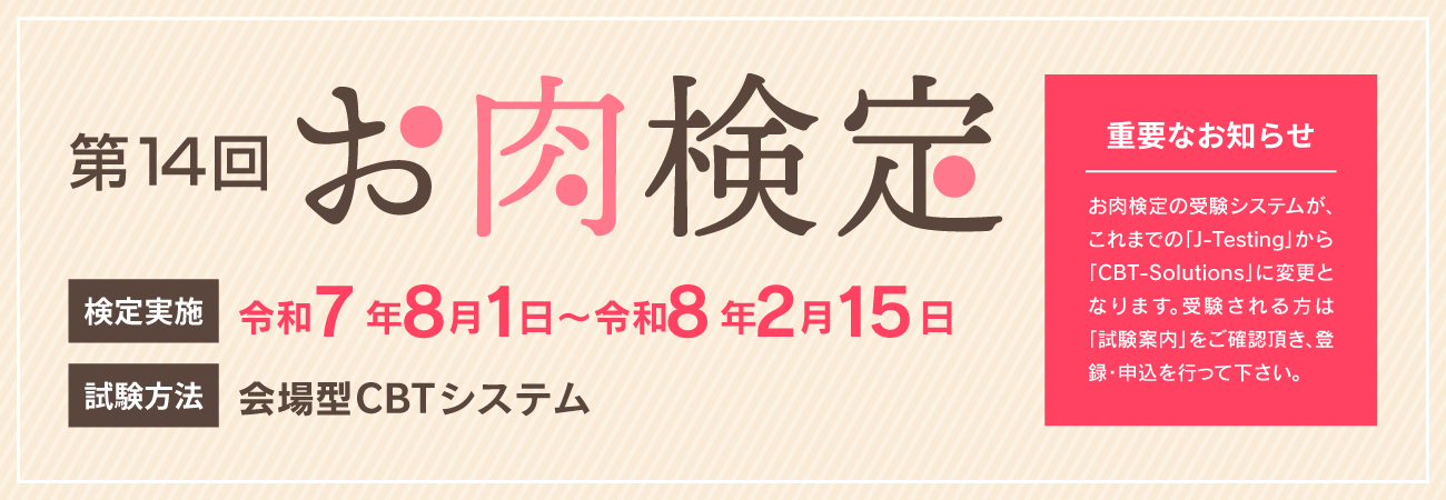 第14回お肉検定　検定実施　令和7年8月1日〜令和8年2月15日　試験方法　会場型CBTシステム　重要なお知らせ　お肉検定の受験システムがこれまでの「j-testing」から「CBT-solutions」に変更となります。受験される方は「受験案内」をご確認頂き、登録・申込を行って下さい。