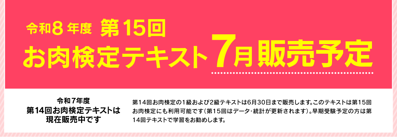 令和8年度 第15回お肉検定テキスト 7月販売予定　令和７年度　第14回お肉検定テキストは現在販売中です。第14回お肉検定の１級および２級テキストは６月30日まで販売します。このテキストは第15回お肉検定にも利用可能です（第15回はデータ・統計が更新されます）。早期受験予定の方は第14回テキストで学習をお勧めします。